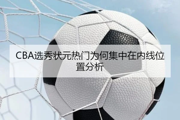 CBA选秀状元热门为何集中在内线位置分析